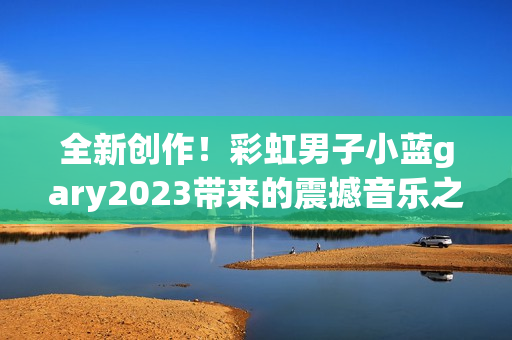 全新創(chuàng)作！彩虹男子小藍gary2023帶來的震撼音樂之旅