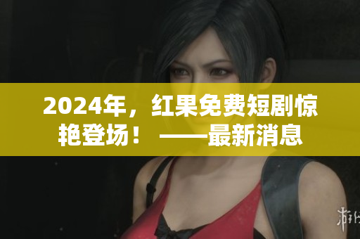 2024年，紅果免費(fèi)短劇驚艷登場(chǎng)！ ——最新消息
