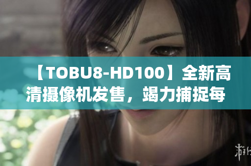 【TOBU8-HD100】全新高清攝像機(jī)發(fā)售，竭力捕捉每一細(xì)節(jié)(1)