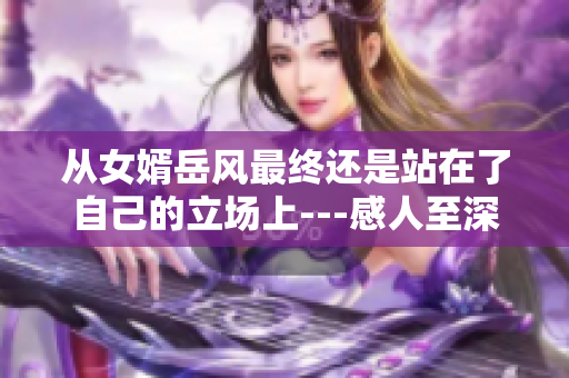 從女婿岳風(fēng)最終還是站在了自己的立場上---感人至深