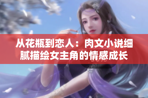 從花瓶到戀人：肉文小說(shuō)細(xì)膩描繪女主角的情感成長(zhǎng)