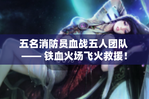 五名消防員血戰(zhàn)五人團(tuán)隊 —— 鐵血火場飛火救援！