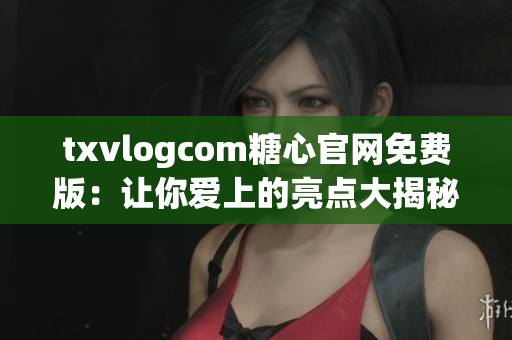 txvlogcom糖心官網(wǎng)免費版：讓你愛上的亮點大揭秘