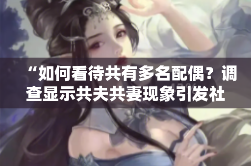 “如何看待共有多名配偶？調(diào)查顯示共夫共妻現(xiàn)象引發(fā)社會爭議！”