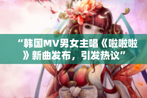 “韓國MV男女主唱《啦啦啦》新曲發(fā)布，引發(fā)熱議”