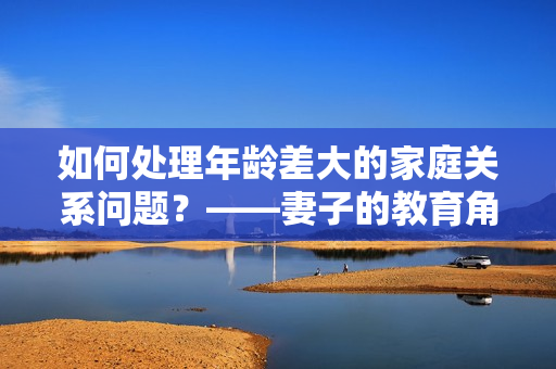 如何處理年齡差大的家庭關(guān)系問題？——妻子的教育角色探討