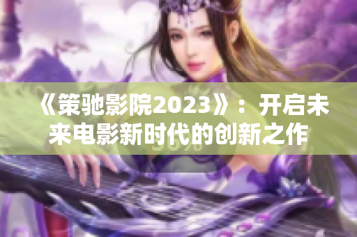 《策馳影院2023》：開啟未來電影新時代的創(chuàng)新之作