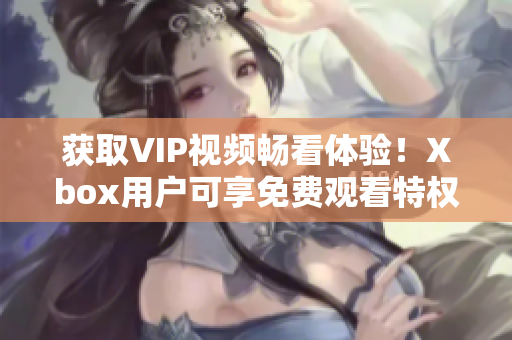 獲取VIP視頻暢看體驗！Xbox用戶可享免費觀看特權