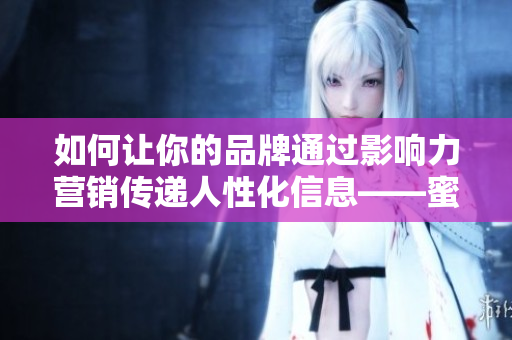 如何讓你的品牌通過(guò)影響力營(yíng)銷(xiāo)傳遞人性化信息——蜜桃傳媒