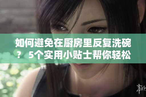 如何避免在廚房里反復(fù)洗碗？ 5個(gè)實(shí)用小貼士幫你輕松處理
