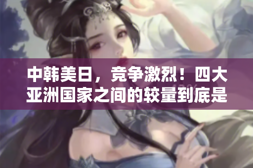 中韓美日，競爭激烈！四大亞洲國家之間的較量到底是怎樣的？
