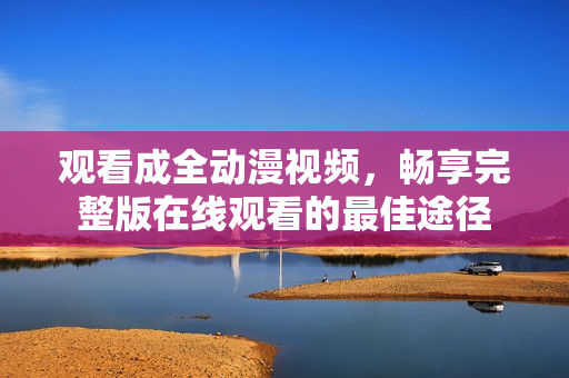 觀看成全動漫視頻，暢享完整版在線觀看的最佳途徑