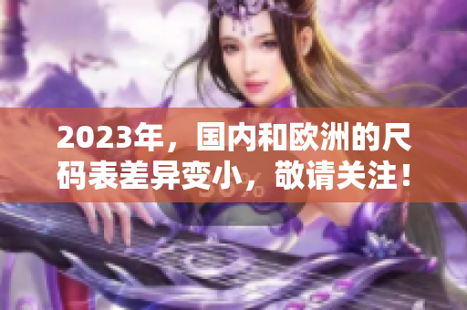 2023年，國內(nèi)和歐洲的尺碼表差異變小，敬請關(guān)注！