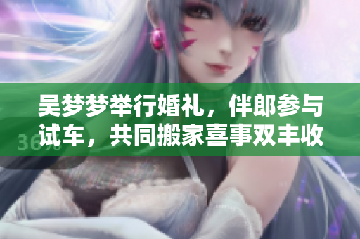 吳夢(mèng)夢(mèng)舉行婚禮，伴郎參與試車，共同搬家喜事雙豐收