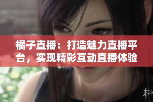 橘子直播：打造魅力直播平臺，實(shí)現(xiàn)精彩互動直播體驗(yàn)