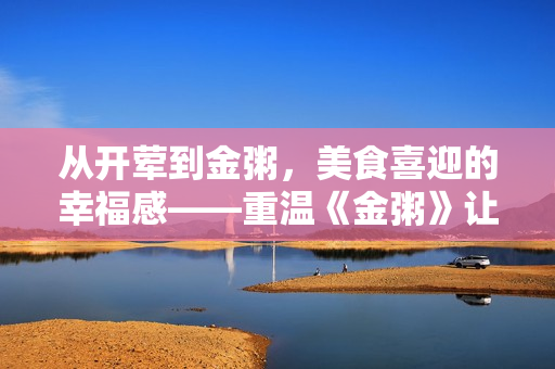 從開葷到金粥，美食喜迎的幸福感——重溫《金粥》讓你垂涎欲滴！