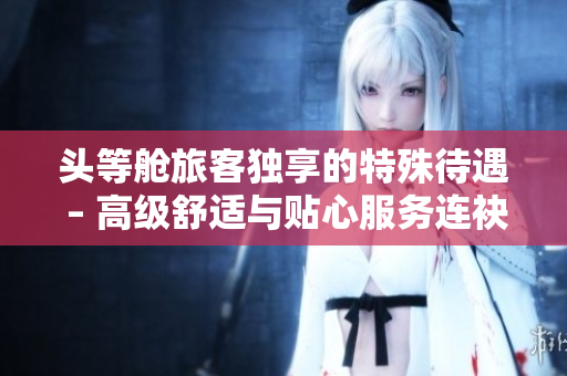 頭等艙旅客獨享的特殊待遇 – 高級舒適與貼心服務(wù)連袂呈現(xiàn)