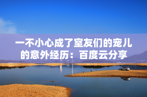 一不小心成了室友們的寵兒的意外經(jīng)歷：百度云分享
