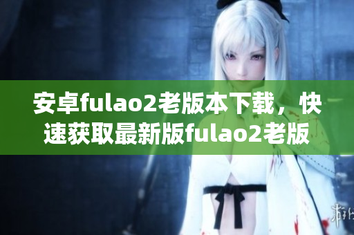 安卓fulao2老版本下載，快速獲取最新版fulao2老版本的方法(1)