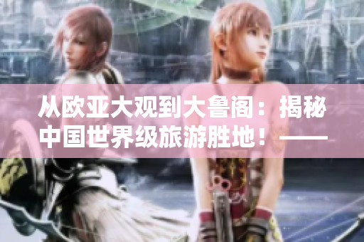 從歐亞大觀到大魯閣：揭秘中國(guó)世界級(jí)旅游勝地！——齊魯日?qǐng)?bào)報(bào)道