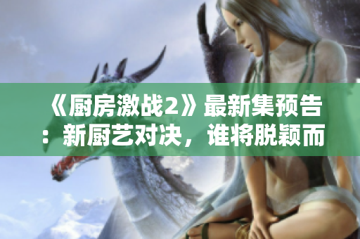 《廚房激戰(zhàn)2》最新集預(yù)告：新廚藝對(duì)決，誰將脫穎而出？