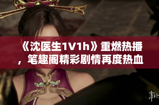 《沈醫(yī)生1V1h》重燃熱播，筆趣閣精彩劇情再度熱血上線