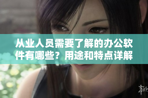 從業(yè)人員需要了解的辦公軟件有哪些？用途和特點(diǎn)詳解