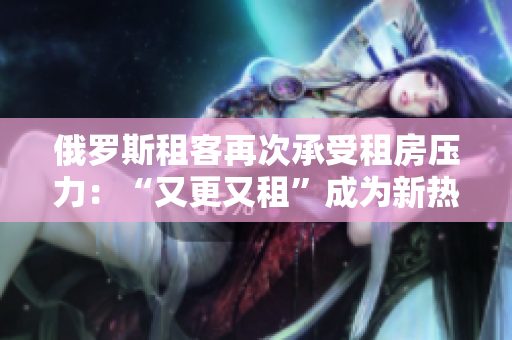 俄羅斯租客再次承受租房壓力：“又更又租”成為新熱詞