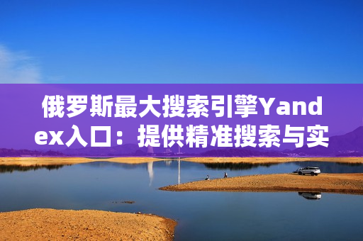 俄羅斯最大搜索引擎Yandex入口：提供精準(zhǔn)搜索與實(shí)用性服務(wù)