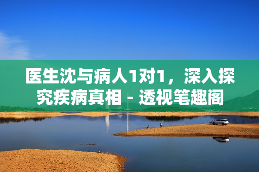 醫(yī)生沈與病人1對1，深入探究疾病真相 - 透視筆趣閣