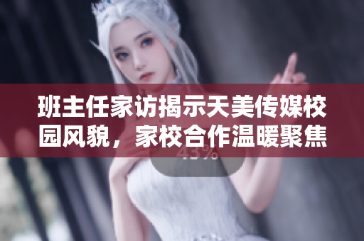 班主任家訪揭示天美傳媒校園風(fēng)貌，家校合作溫暖聚焦