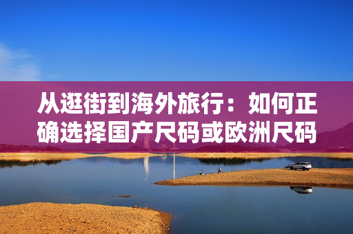 從逛街到海外旅行：如何正確選擇國產(chǎn)尺碼或歐洲尺碼？