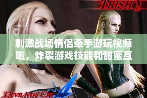 刺激戰(zhàn)場(chǎng)情侶牽手游玩視頻啦，炸裂游戲技能和甜蜜互動(dòng)全記錄