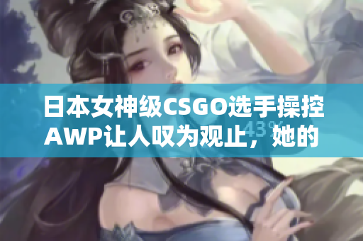 日本女神級CSGO選手操控AWP讓人嘆為觀止，她的神器究竟值多少錢？