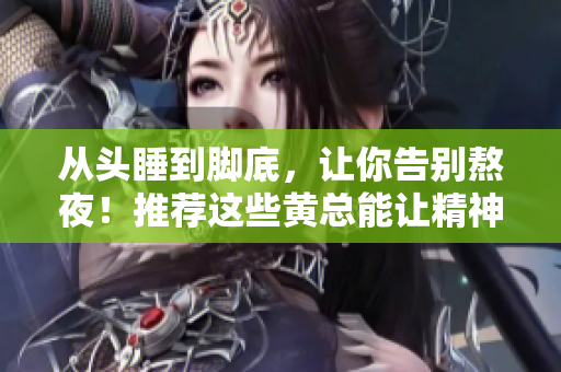 從頭睡到腳底，讓你告別熬夜！推薦這些黃總能讓精神狀態(tài)倍兒爽！