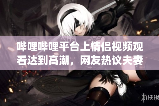 嗶哩嗶哩平臺上情侶視頻觀看達到高潮，網友熱議夫妻共同愛好(1)