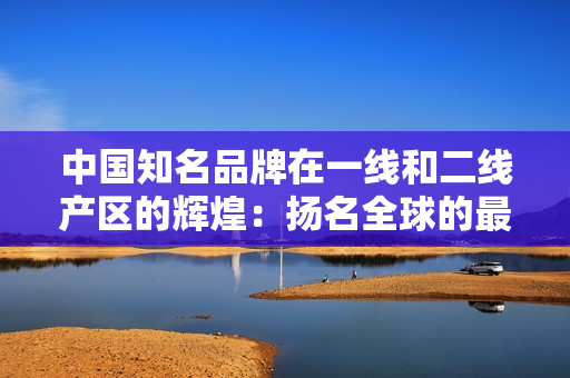 中國知名品牌在一線和二線產區(qū)的輝煌：揚名全球的最佳選擇！