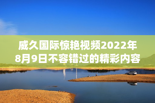 威久國際驚艷視頻2022年8月9日不容錯過的精彩內容(1)