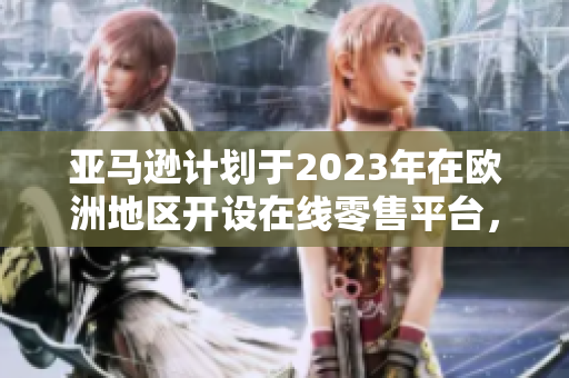 亞馬遜計劃于2023年在歐洲地區(qū)開設在線零售平臺，為消費者提供更豐富的購物體驗