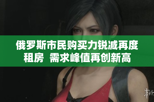 俄羅斯市民購買力銳減再度租房  需求峰值再創(chuàng)新高