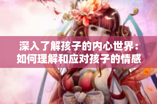 深入了解孩子的內(nèi)心世界：如何理解和應(yīng)對孩子的情感需求