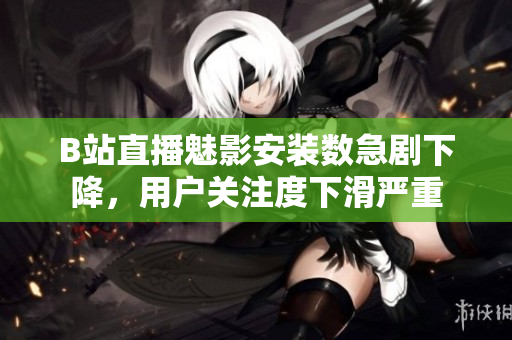 B站直播魅影安裝數(shù)急劇下降，用戶關(guān)注度下滑嚴(yán)重