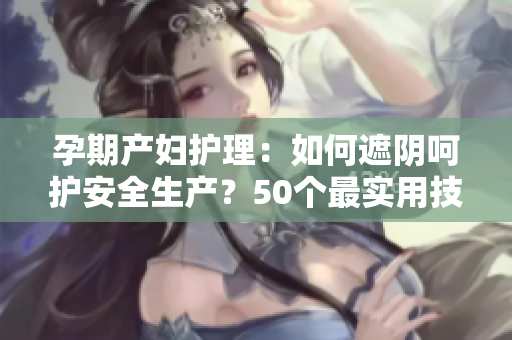 孕期產(chǎn)婦護(hù)理：如何遮陰呵護(hù)安全生產(chǎn)？50個最實用技巧！