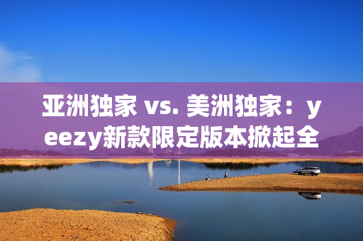亞洲獨(dú)家 vs. 美洲獨(dú)家：yeezy新款限定版本掀起全球熱潮！