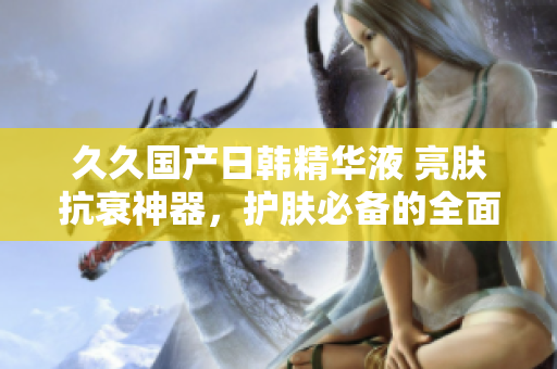 久久國產(chǎn)日韓精華液 亮膚抗衰神器，護(hù)膚必備的全面功效