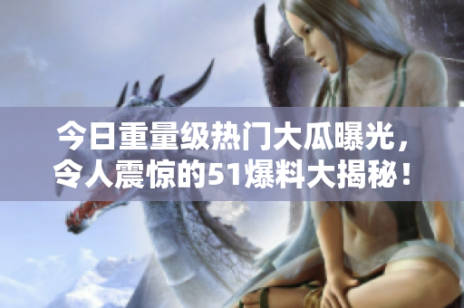 今日重量級(jí)熱門大瓜曝光，令人震驚的51爆料大揭秘！