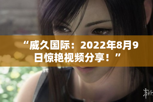 “威久國際：2022年8月9日驚艷視頻分享！”