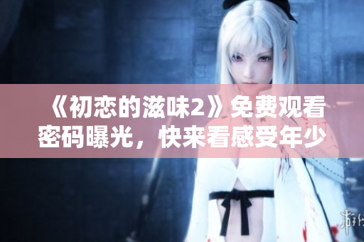 《初戀的滋味2》免費(fèi)觀看密碼曝光，快來看感受年少時(shí)的悸動(dòng)