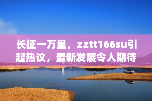 長(zhǎng)征一萬(wàn)里，zztt166su引起熱議，最新發(fā)展令人期待(1)