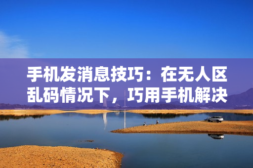 手機發(fā)消息技巧：在無人區(qū)亂碼情況下，巧用手機解決通訊難題